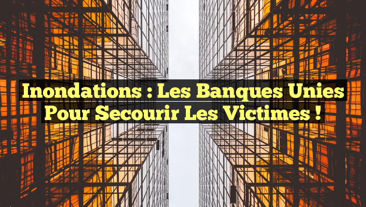 Inondations : Les Banques Unies pour Secourir les Victimes !