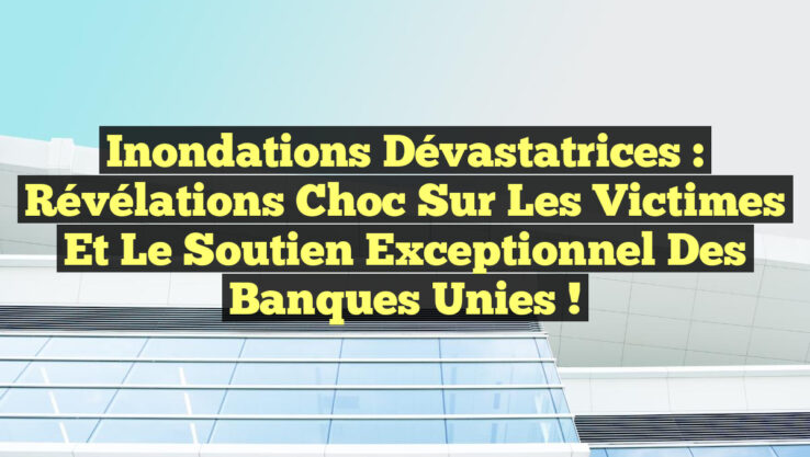 Inondations Dévastatrices : Révélations Choc sur les Victimes et le Soutien Exceptionnel des Banques Unies !