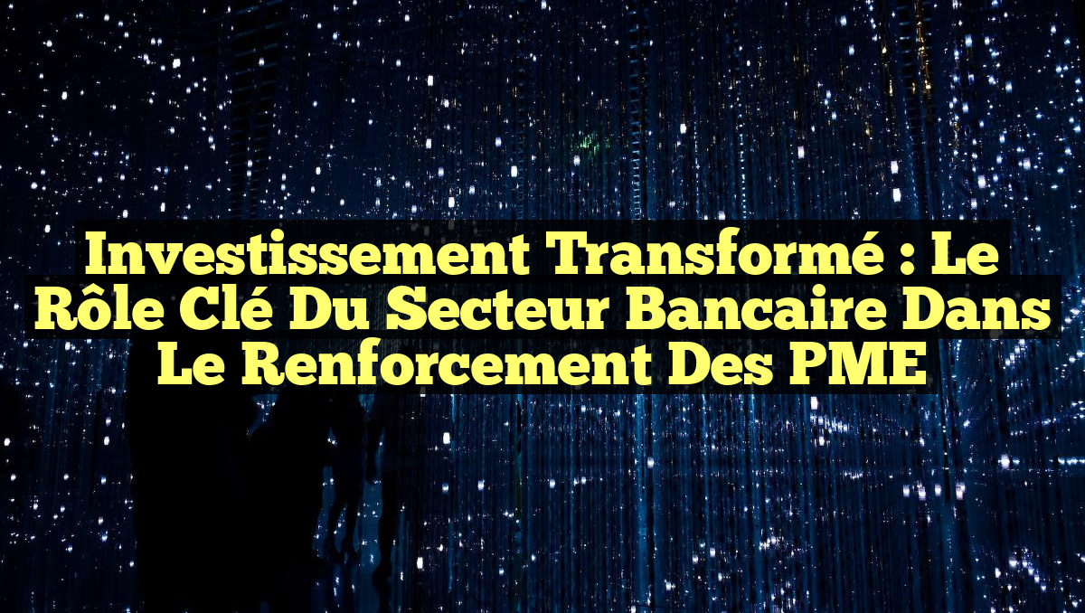 Investissement Transformé : Le Rôle Clé du Secteur Bancaire dans le Renforcement des PME