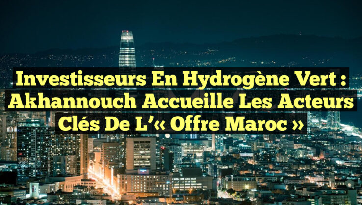 Investisseurs en Hydrogène Vert : Akhannouch Accueille les Acteurs Clés de l’« Offre Maroc »