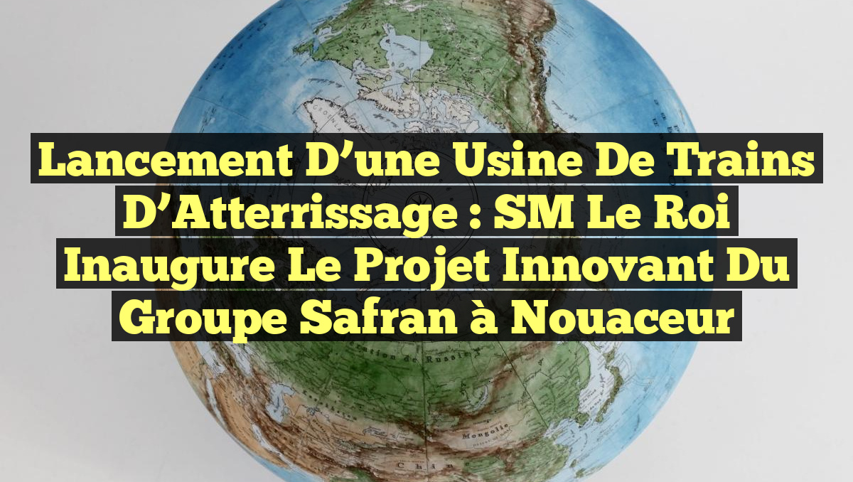 Lancement d&rsquo;une Usine de Trains d&rsquo;Atterrissage : SM le Roi Inaugure le Projet Innovant du Groupe Safran à Nouaceur