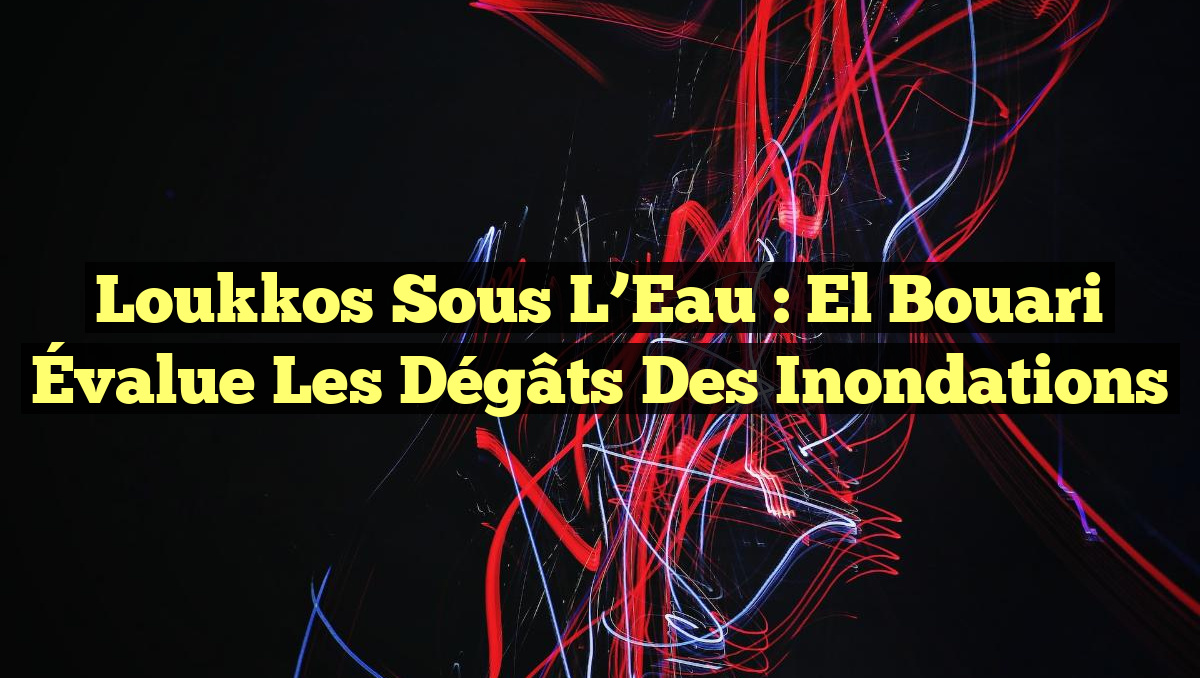 Loukkos Sous l’Eau : El Bouari Évalue les Dégâts des Inondations