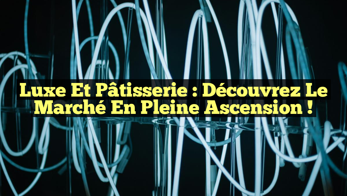 Luxe et Pâtisserie : Découvrez le Marché en Pleine Ascension !