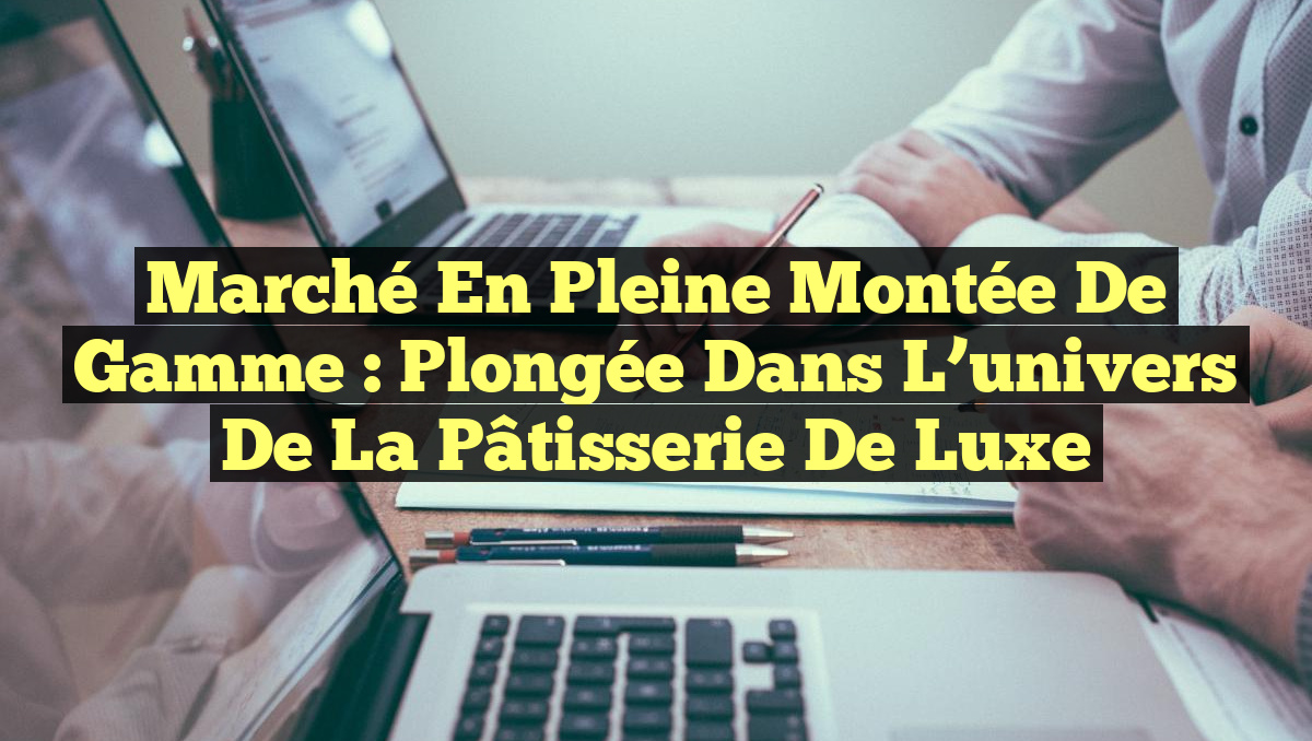 Marché en pleine montée de gamme : Plongée dans l&rsquo;univers de la pâtisserie de luxe
