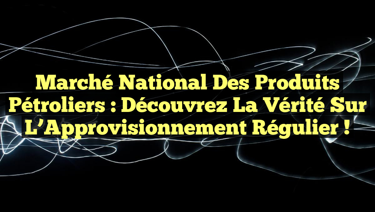 Marché National des Produits Pétroliers : Découvrez la Vérité sur l’Approvisionnement Régulier !