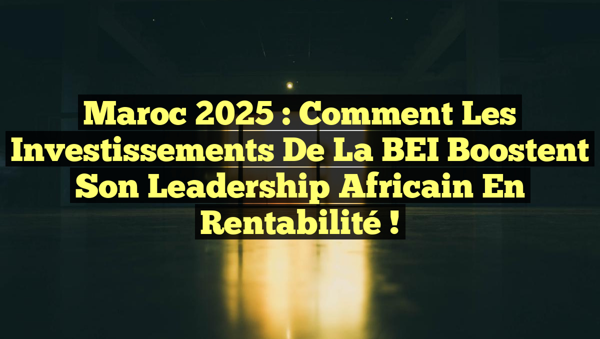 Maroc 2025 : Comment les Investissements de la BEI Boostent Son Leadership Africain en Rentabilité !