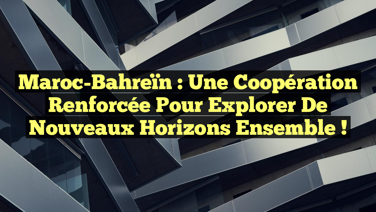 Maroc-Bahreïn : Une coopération renforcée pour explorer de nouveaux horizons ensemble !