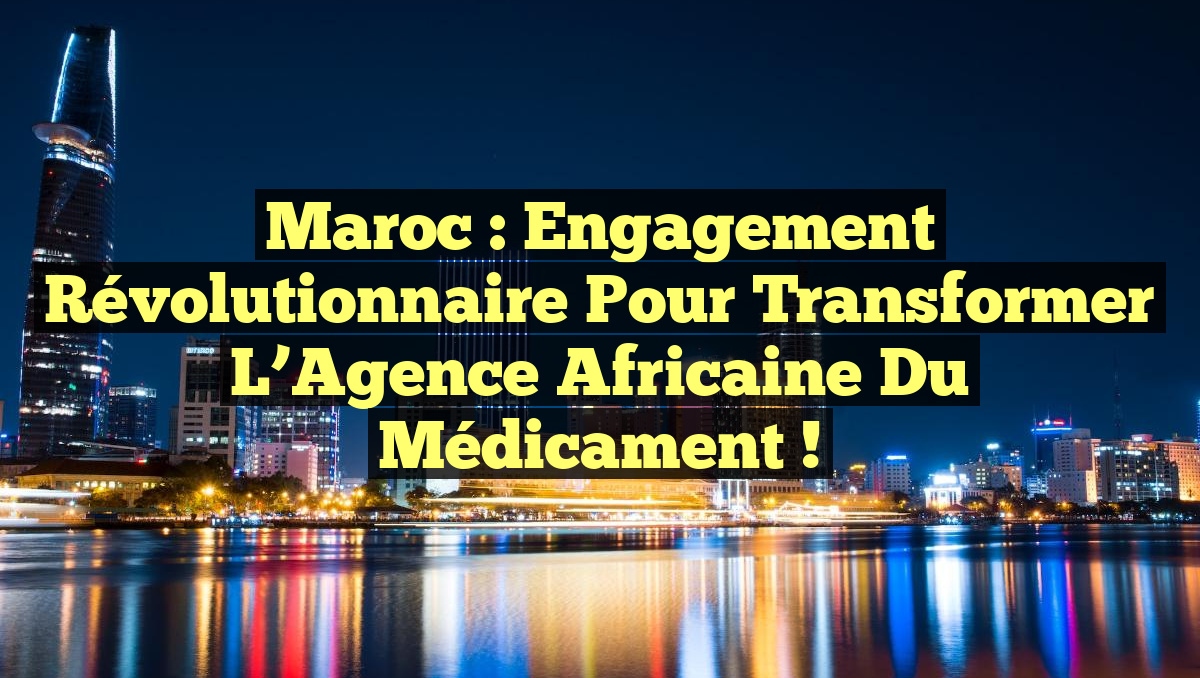 Maroc : Engagement Révolutionnaire pour Transformer l’Agence Africaine du Médicament !
