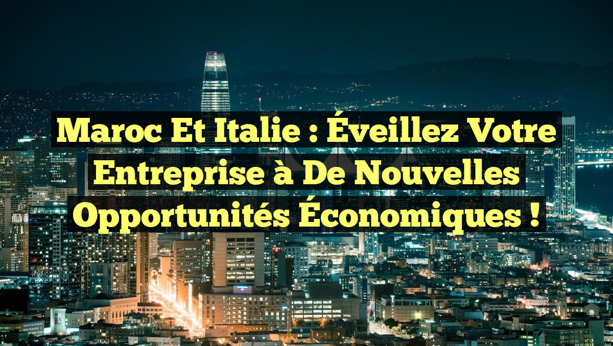 Maroc et Italie : Éveillez Votre Entreprise à de Nouvelles Opportunités Économiques !