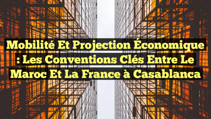 Mobilité et Projection Économique : Les Conventions Clés Entre le Maroc et la France à Casablanca