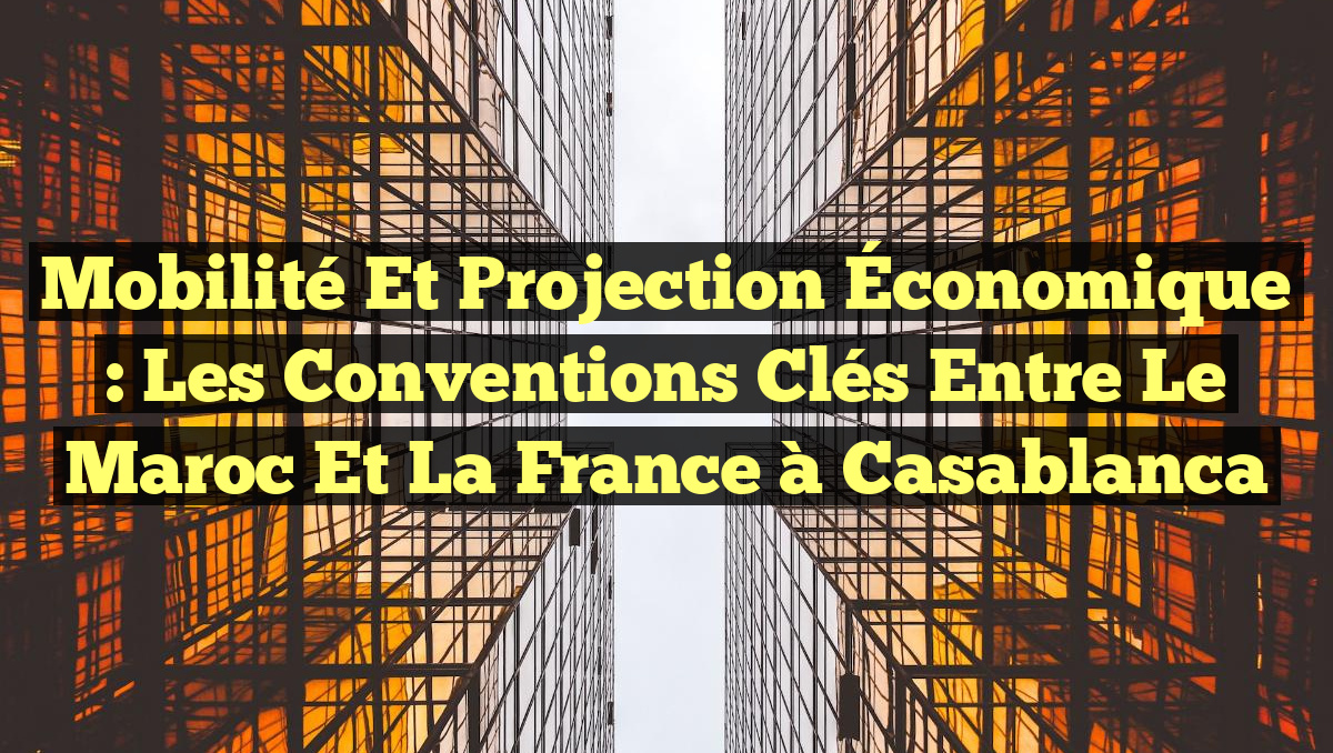 Mobilité et Projection Économique : Les Conventions Clés Entre le Maroc et la France à Casablanca