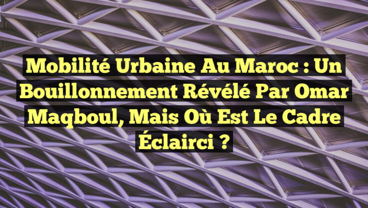 Mobilité Urbaine au Maroc : Un Bouillonnement Révélé par Omar Maqboul, mais Où Est le Cadre Éclairci ?