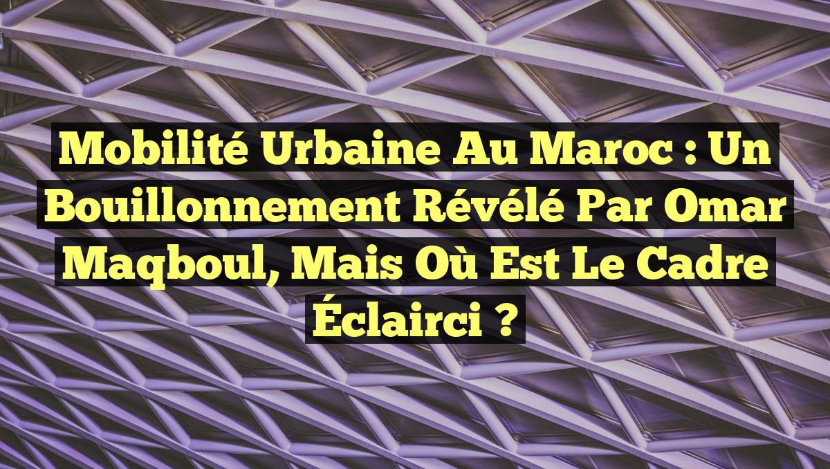 Mobilité Urbaine au Maroc : Un Bouillonnement Révélé par Omar Maqboul, mais Où Est le Cadre Éclairci ?