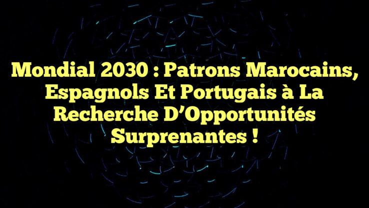 Mondial 2030 : Patrons Marocains, Espagnols et Portugais à la Recherche d’Opportunités Surprenantes !