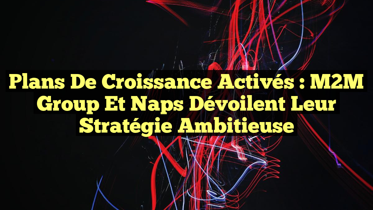 Plans de Croissance Activés : M2M Group et Naps Dévoilent Leur Stratégie Ambitieuse
