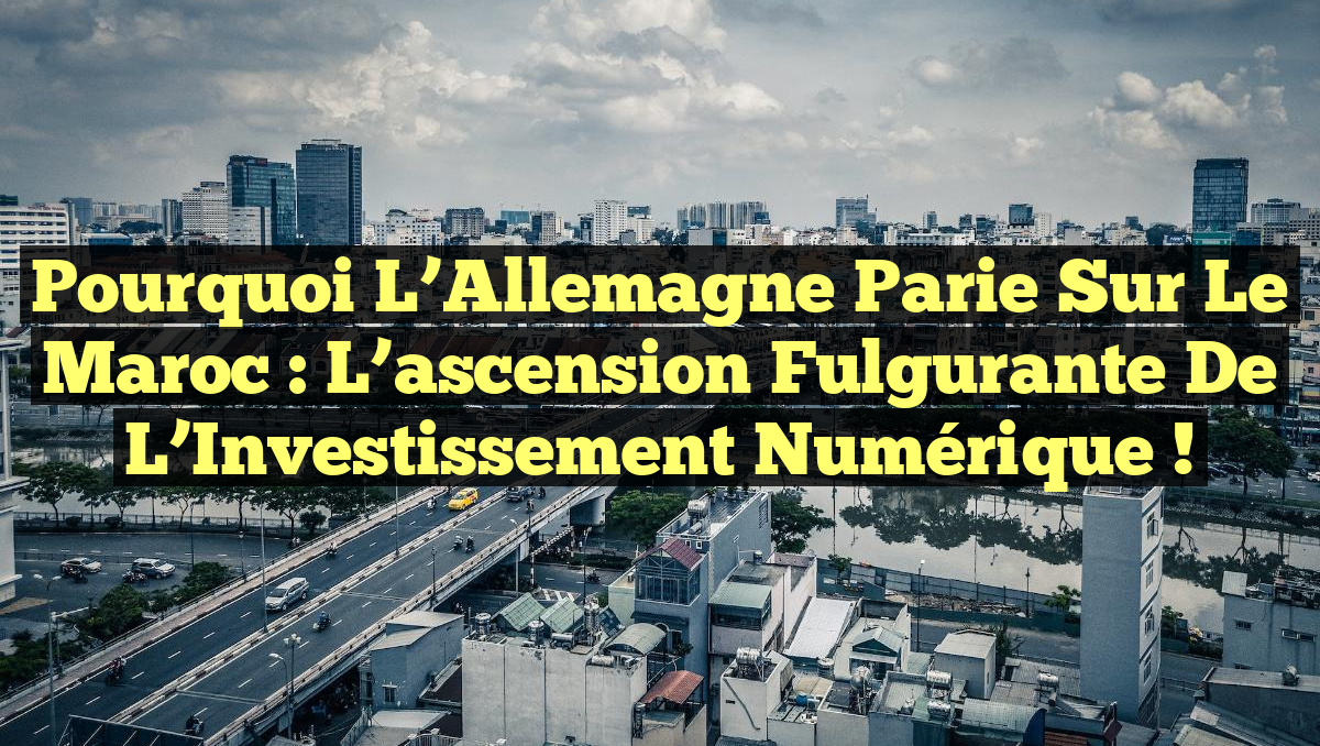 Pourquoi l’Allemagne parie sur le Maroc : L’ascension fulgurante de l’Investissement Numérique !