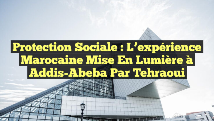 Protection sociale : L’expérience marocaine mise en lumière à Addis-Abeba par Tehraoui