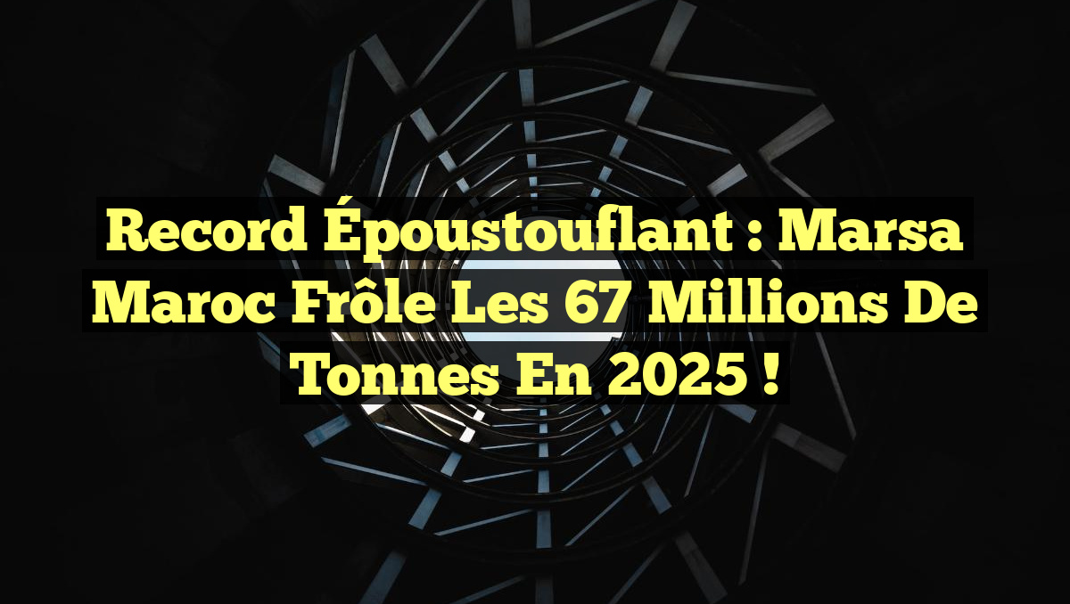 Record Époustouflant : Marsa Maroc Frôle les 67 Millions de Tonnes en 2025 !