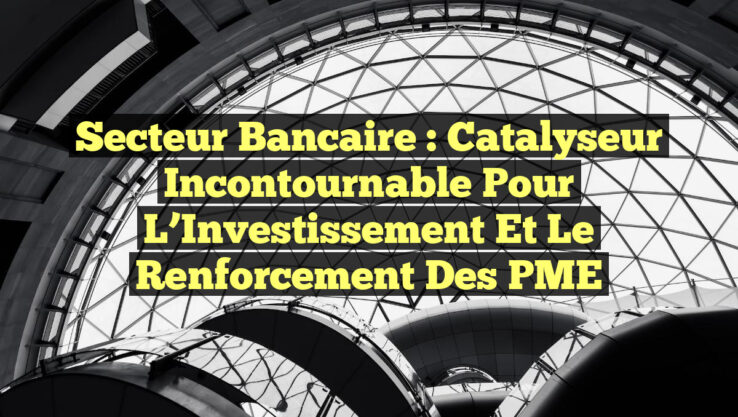 Secteur Bancaire : Catalyseur Incontournable pour l’Investissement et le Renforcement des PME