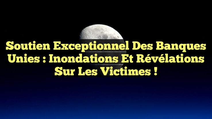 Soutien Exceptionnel des Banques Unies : Inondations et Révélations Sur les Victimes !