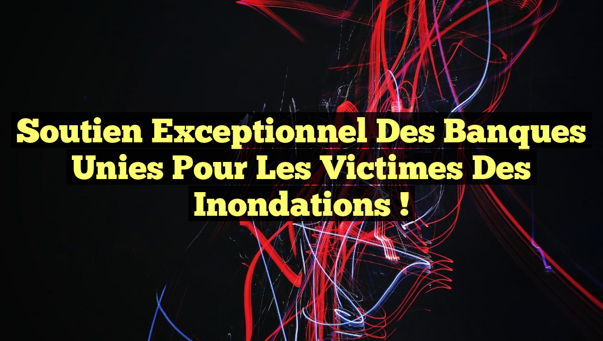 Soutien exceptionnel des Banques unies pour les victimes des inondations !