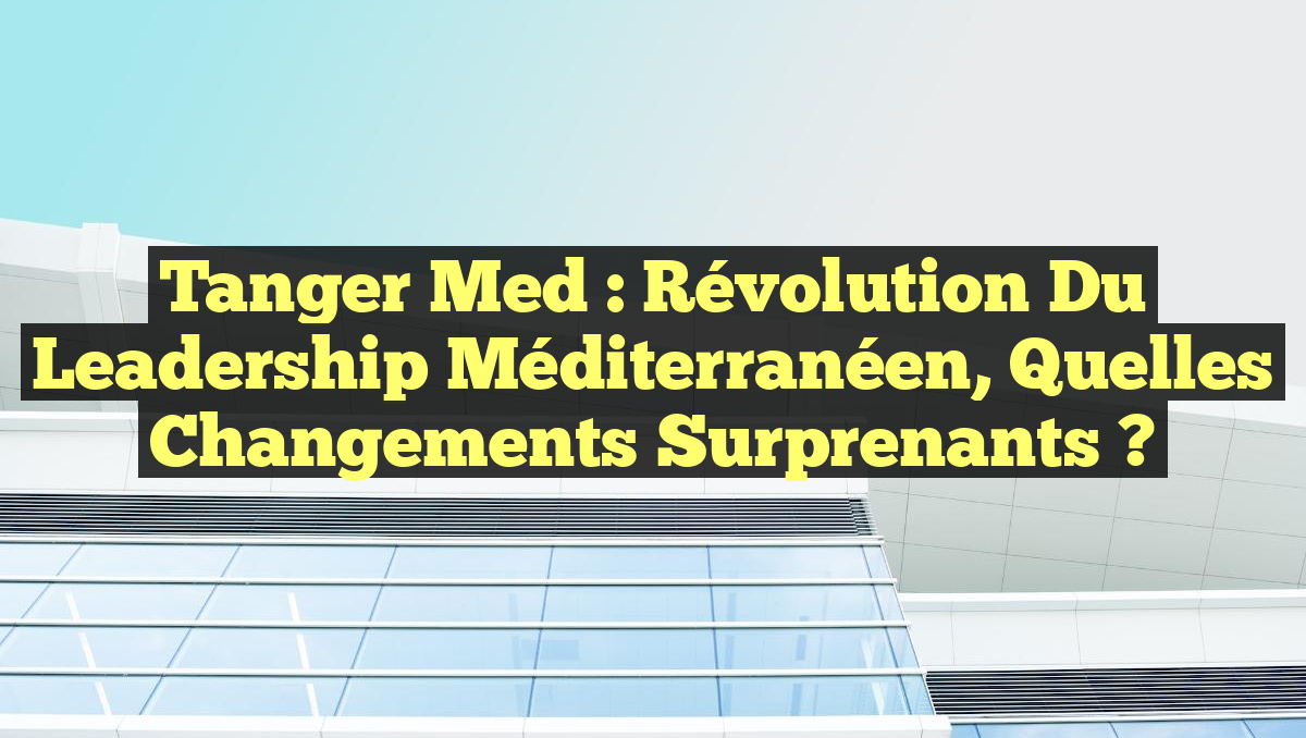 Tanger Med : Révolution du Leadership Méditerranéen, Quelles Changements Surprenants ?