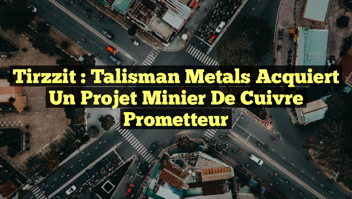 Tirzzit : Talisman Metals Acquiert un Projet Minier de Cuivre Prometteur
