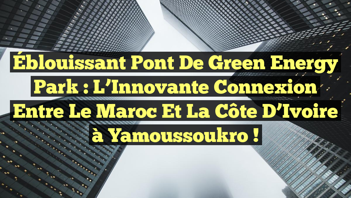 Éblouissant Pont de Green Energy Park : L’Innovante Connexion entre le Maroc et la Côte d’Ivoire à Yamoussoukro !
