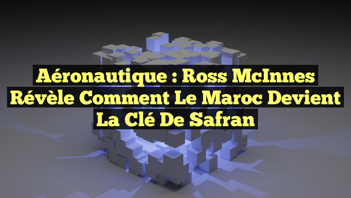 Aéronautique : Ross McInnes révèle comment le Maroc devient la clé de Safran