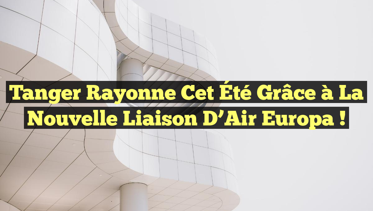 Tanger Rayonne Cet Été grâce à la Nouvelle Liaison d&rsquo;Air Europa !