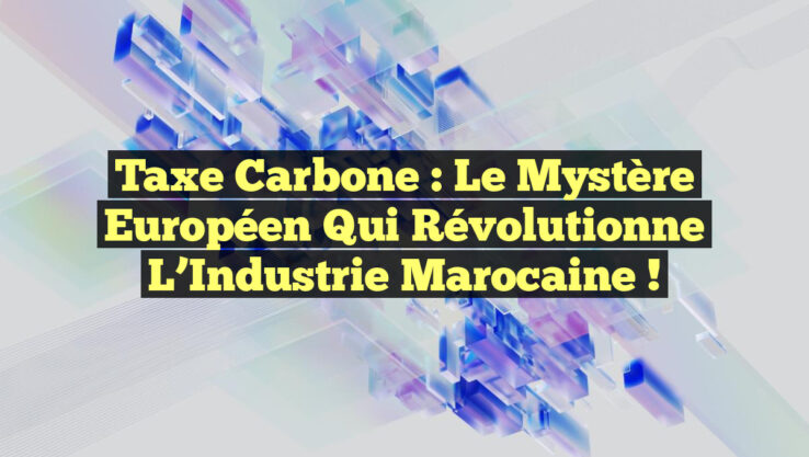 Taxe Carbone : Le Mystère Européen qui Révolutionne l’Industrie Marocaine !