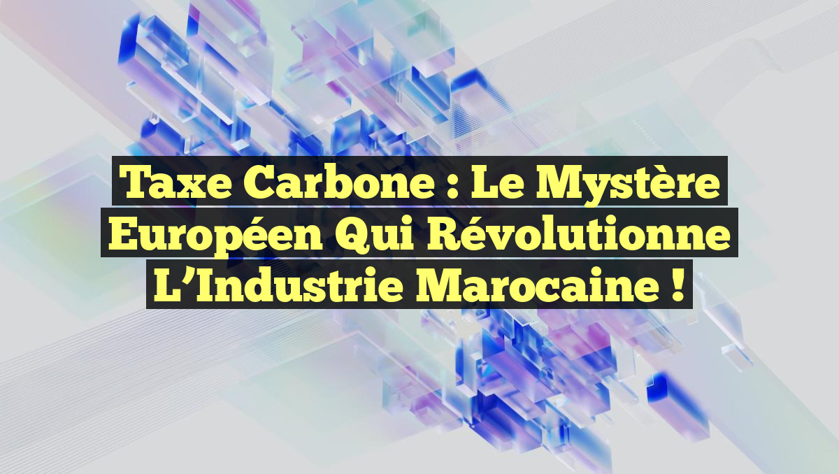 Taxe Carbone : Le Mystère Européen qui Révolutionne l’Industrie Marocaine !
