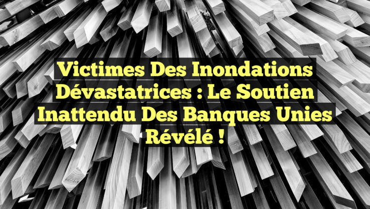 Victimes des Inondations Dévastatrices : Le Soutien Inattendu des Banques Unies Révélé !