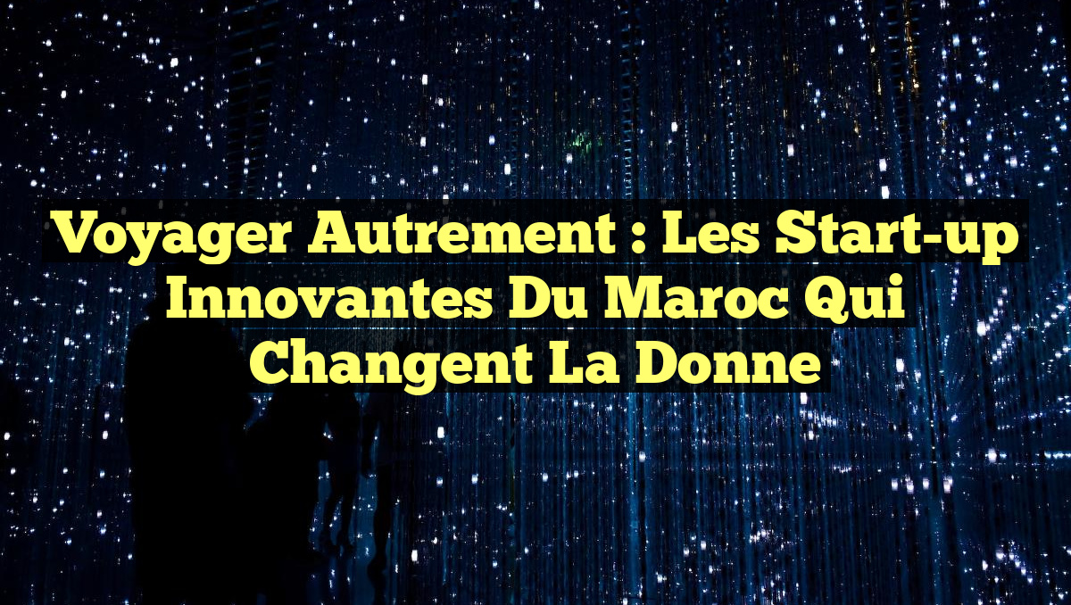 Voyager Autrement : Les Start-up Innovantes du Maroc qui Changent la Donne