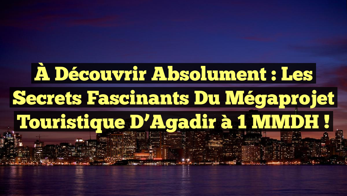 À Découvrir Absolument : Les Secrets Fascinants du Mégaprojet Touristique d&rsquo;Agadir à 1 MMDH !