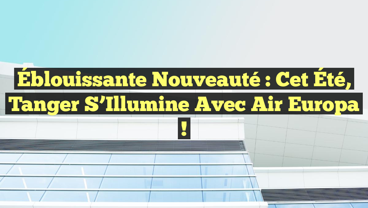 Éblouissante Nouveauté : Cet Été, Tanger S’Illumine avec Air Europa !