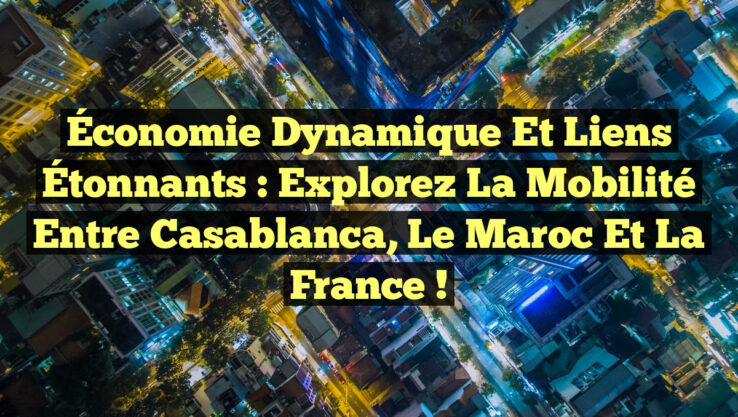 Économie Dynamique et Liens Étonnants : Explorez la Mobilité entre Casablanca, le Maroc et la France !