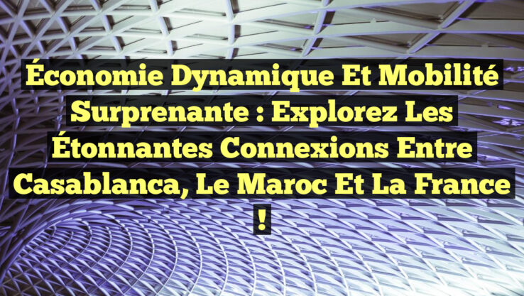 Économie Dynamique et Mobilité Surprenante : Explorez les Étonnantes Connexions entre Casablanca, le Maroc et la France !