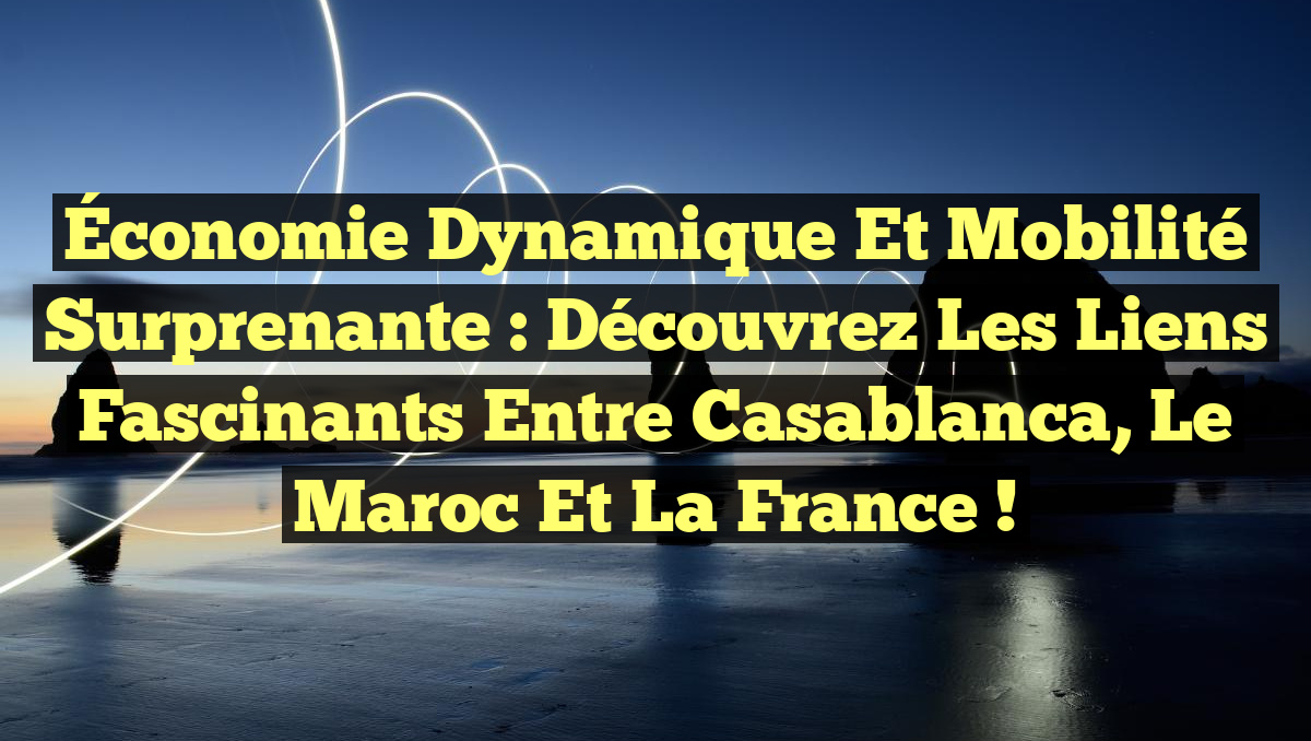 Économie Dynamique et Mobilité Surprenante : Découvrez les Liens Fascinants entre Casablanca, le Maroc et la France !