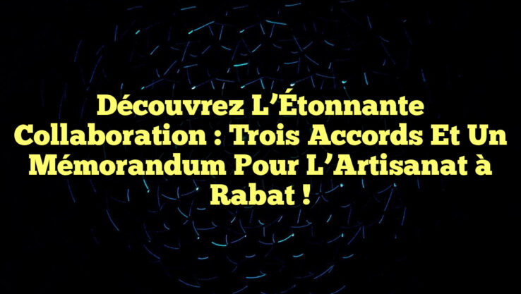 Découvrez l’Étonnante Collaboration : Trois Accords et un Mémorandum pour l’Artisanat à Rabat !