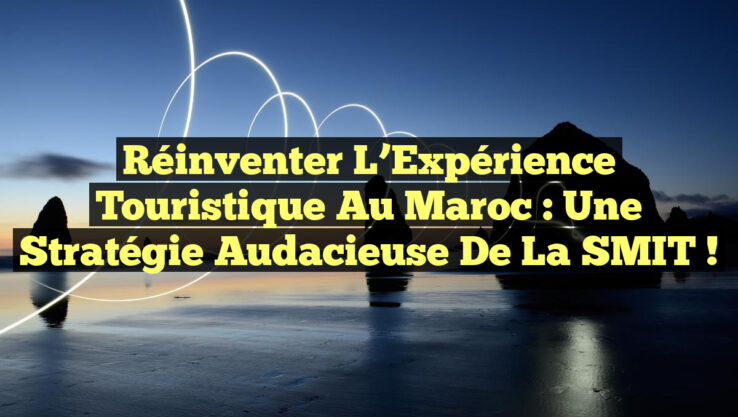 Réinventer l’Expérience Touristique au Maroc : Une Stratégie Audacieuse de la SMIT !