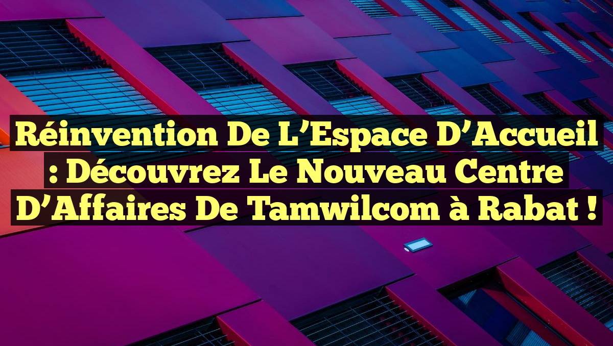 Réinvention de l&rsquo;Espace d&rsquo;Accueil : Découvrez le Nouveau Centre d’Affaires de Tamwilcom à Rabat !