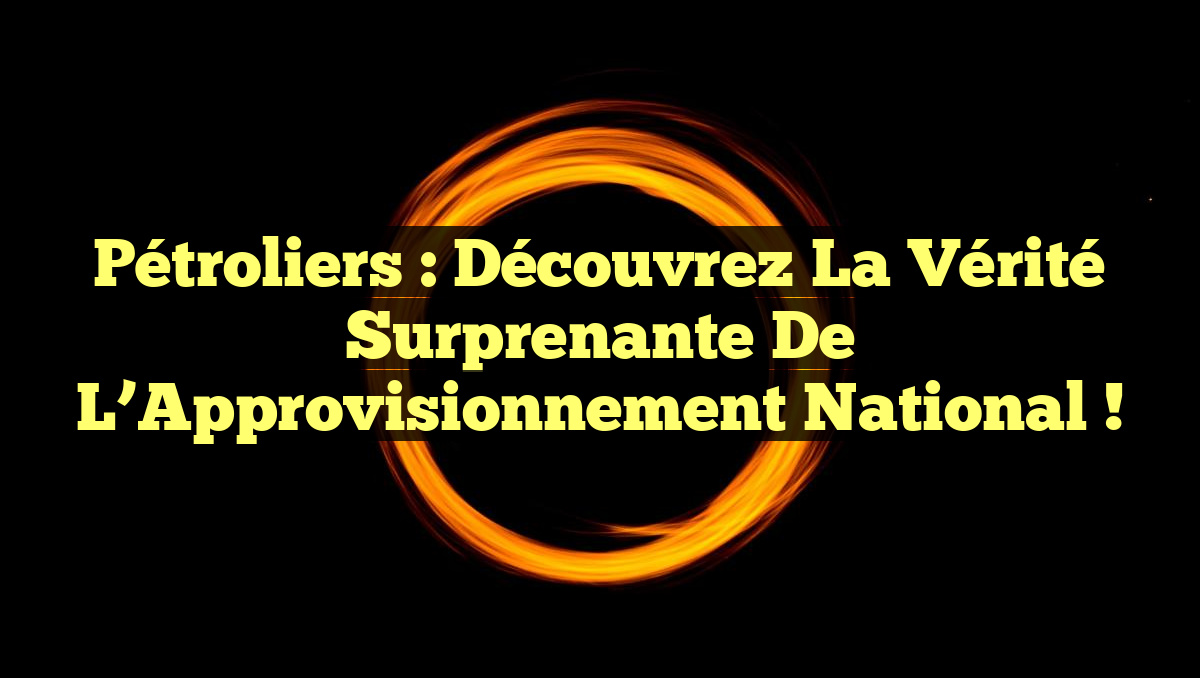 Pétroliers : Découvrez la Vérité Surprenante de l’Approvisionnement National !