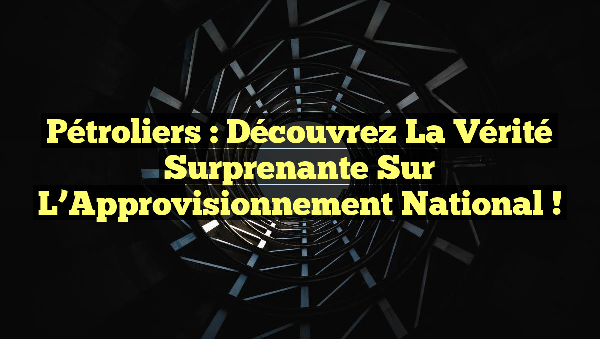 Pétroliers : Découvrez la Vérité Surprenante sur l’Approvisionnement National !