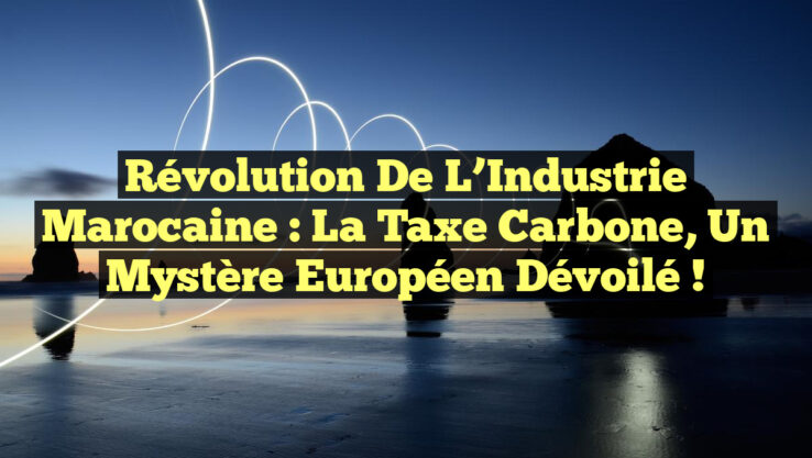 Révolution de l’Industrie Marocaine : La Taxe Carbone, un Mystère Européen Dévoilé !