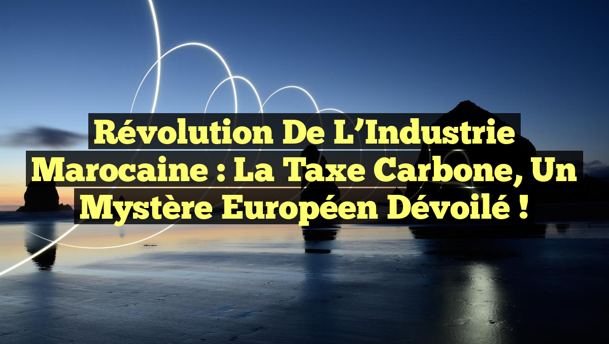 Révolution de l&rsquo;Industrie Marocaine : La Taxe Carbone, un Mystère Européen Dévoilé !