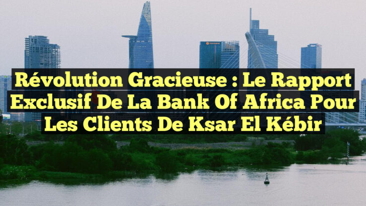 Révolution Gracieuse : Le Rapport Exclusif de la Bank of Africa pour les Clients de Ksar El Kébir