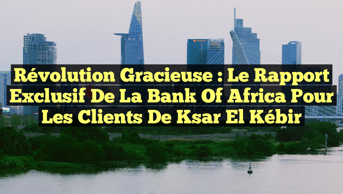 Révolution Gracieuse : Le Rapport Exclusif de la Bank of Africa pour les Clients de Ksar El Kébir