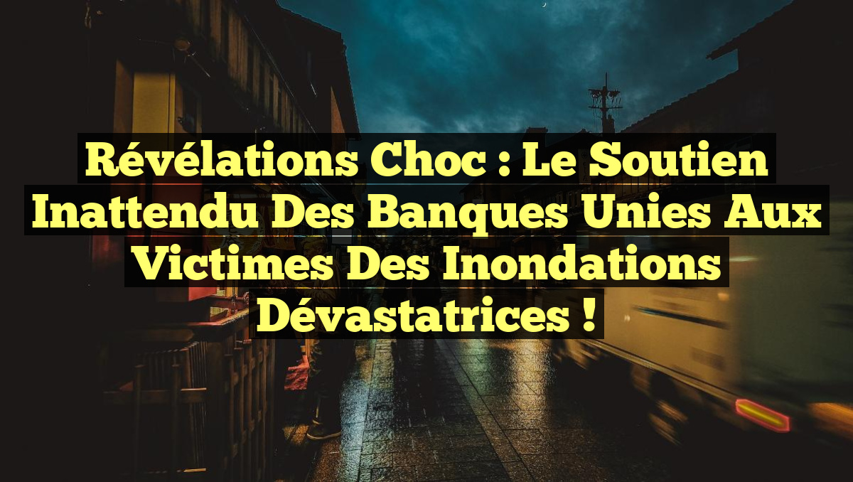 Révélations Choc : Le Soutien Inattendu des Banques Unies aux Victimes des Inondations Dévastatrices !