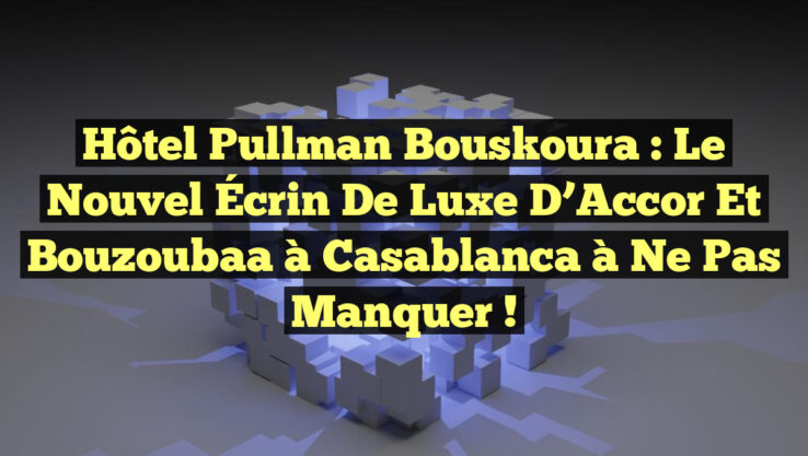 Hôtel Pullman Bouskoura : Le Nouvel Écrin de Luxe d’Accor et Bouzoubaa à Casablanca à Ne Pas Manquer !